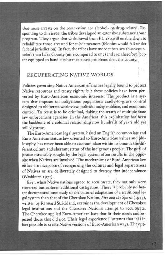 that most arrests on the reservation are alcohol- of. drug-related, Re~
sponding to this issue, the tribes developed an extensive substance abuse
program. They argue that withdrawal from PL. 280,yill enable them to
rehabilitate those arrested for misdemeanors (felonies would fall under
federal jurisdiction). Infact, the tribes have more substance abuse.coun-
selors than Lake County (nine compared to one) and are, therefore, bet-
ter equipped to handle substance abuse problems than the county.

RECUPERATING NATIVE WORLDS

Policies governing Native American affairs are legally bound to protect
Native resources and treaty rights, but these policies have been per-
verted by Euro-American economic interests. The product is a sys-
tem that imposes on indigenous popylations cradle-to-grave control
designed to obliterate worldview, political independence, and economic
control. To resist is to be criminal, risking the wrath of mukiple state
law enforcement agencies. In the Americas, this exploitation has heen
the backbone ofa colonial relationship now hundreds of years old yet
still vigorous.

‘The Euro-American legal system, bated on English common law and
Euro-American statute law oriented to Euro-American values and phi-
losophy, has never been able to accoinniodate within its bounds the
ferent culture and aberrant status of the indigenous people. The goal of
jnstice ostensibly sought hy the legal system often results in the oppo-
site when Natives are involved. The mechanisms of Euro-American law
either are incapable of recognizing the cultural and legal separateness
of Natives or are deliberately designed to destroy that independence
(Washburn 1972),

Even when Native nations agreed to acculturate, they not only-were
thwarted but suffered additional castigation. ‘There is probably no bet-
ter documented case study of the cultural adaptation of a traditional le-
gal system than that of the Cherokee Nation. Fire and the Spirits (1995),
written by Rennard Strickland, examines the development of Cherokee
legal institutions and the Cherokee Nation's attempt to acculturate.
‘The Cherokee applied Euro-American laws that fit their needs and re~
jected those that did not. Their legal experience illustrates that it it in
fact possible to create Native versions of Euro-American ways. Theout-

 
